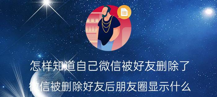 怎样知道自己微信被好友删除了 微信被删除好友后朋友圈显示什么？